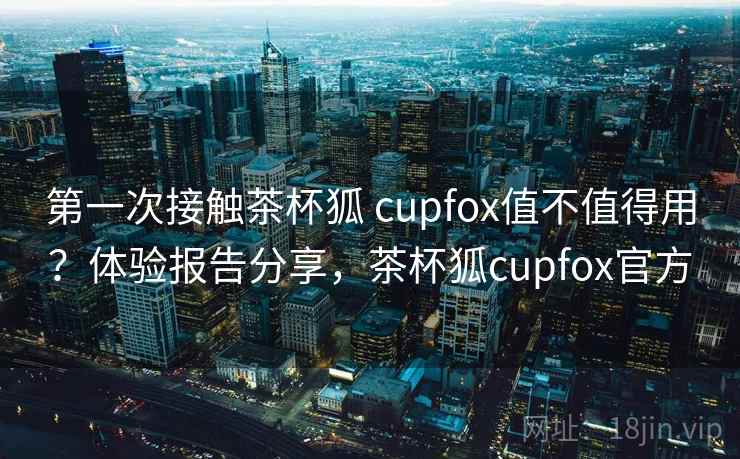 第一次接触茶杯狐 cupfox值不值得用?体验报告分享,茶杯狐cupfox官方 第一次接触茶杯狐 cupfox值不值得用?体验报告分享,茶杯狐cupfox官方