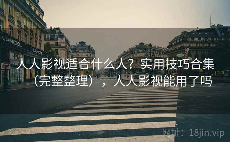 人人影视适合什么人？实用技巧合集（完整整理），人人影视能用了吗