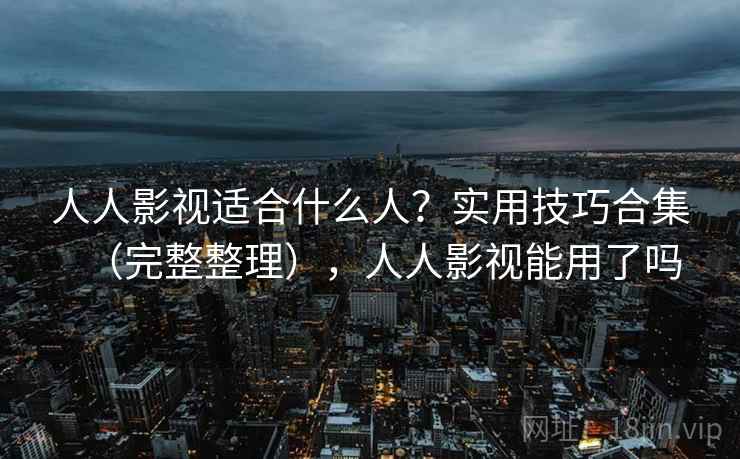 人人影视适合什么人？实用技巧合集（完整整理），人人影视能用了吗