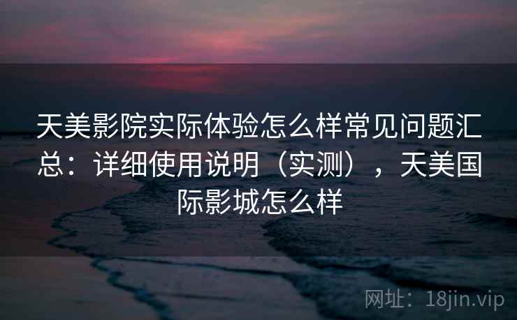 天美影院实际体验怎么样常见问题汇总:详细使用说明(实测),天美国际影城怎么样 天美影院实际体验怎么样常见问题汇总:详细使用说明(实测),天美国际影城怎么样