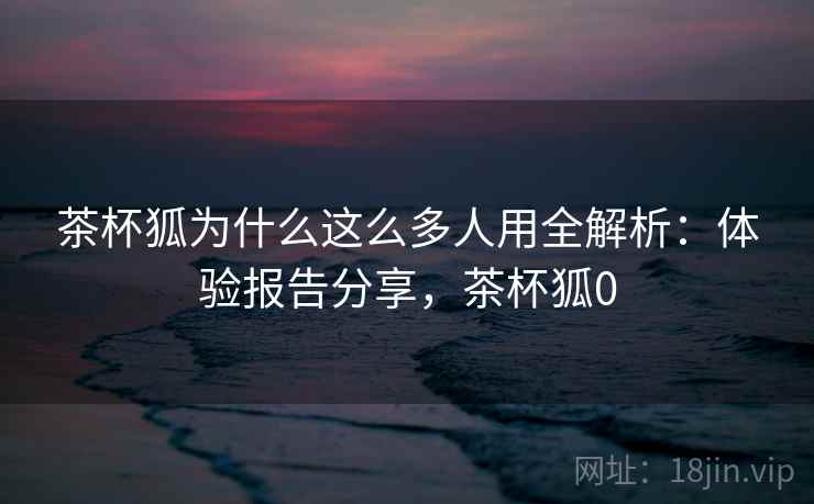 茶杯狐为什么这么多人用全解析：体验报告分享，茶杯狐0