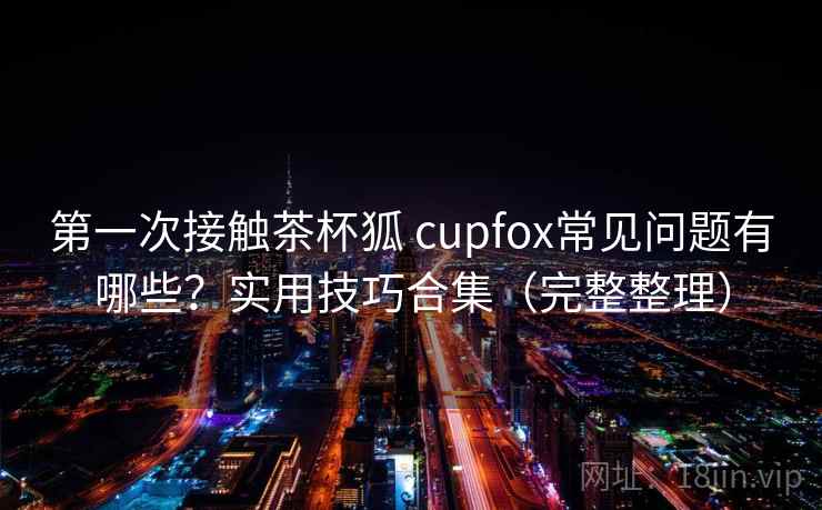 第一次接触茶杯狐 cupfox常见问题有哪些?实用技巧合集(完整整理) 第一次接触茶杯狐 cupfox常见问题有哪些?实用技巧合集(完整整理)