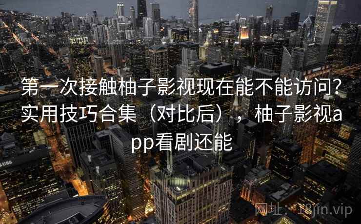 第一次接触柚子影视现在能不能访问？实用技巧合集（对比后），柚子影视app看剧还能