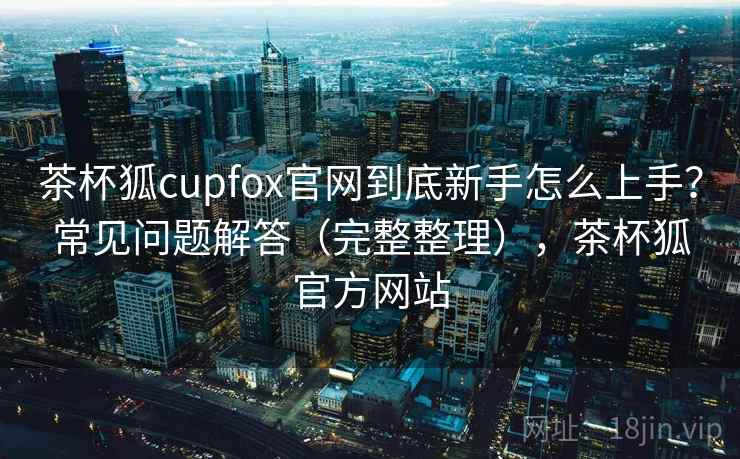 茶杯狐cupfox官网到底新手怎么上手？常见问题解答（完整整理），茶杯狐官方网站