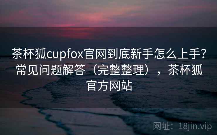 茶杯狐cupfox官网到底新手怎么上手?常见问题解答(完整整理),茶杯狐官方网站 茶杯狐cupfox官网到底新手怎么上手?常见问题解答(完整整理),茶杯狐官方网站
