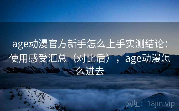 age动漫官方新手怎么上手实测结论：使用感受汇总（对比后），age动漫怎么进去