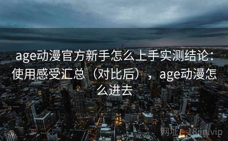 age动漫官方新手怎么上手实测结论：使用感受汇总（对比后），age动漫怎么进去