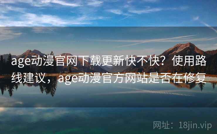 age动漫官网下载更新快不快？使用路线建议，age动漫官方网站是否在修复