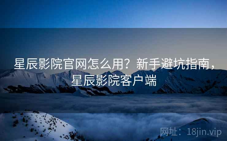 星辰影院官网怎么用？新手避坑指南，星辰影院客户端