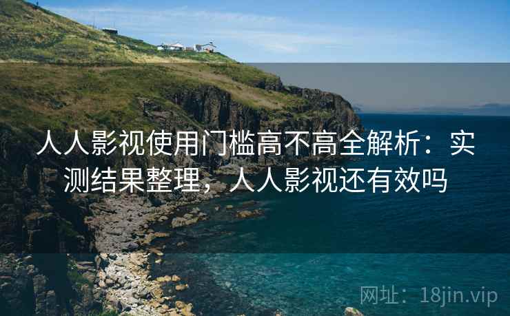 人人影视使用门槛高不高全解析：实测结果整理，人人影视还有效吗