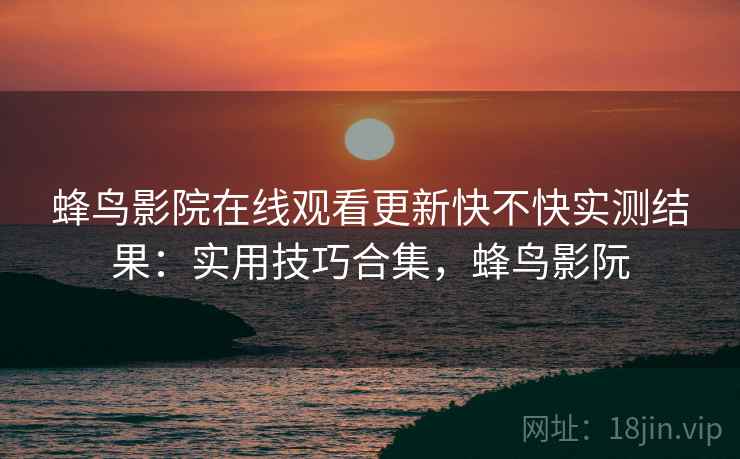 蜂鸟影院在线观看更新快不快实测结果：实用技巧合集，蜂鸟影阮