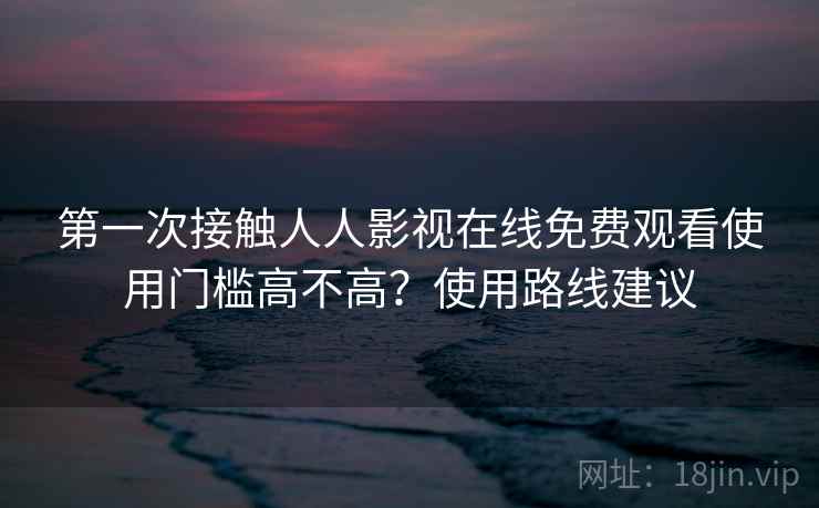 第一次接触人人影视在线免费观看使用门槛高不高？使用路线建议