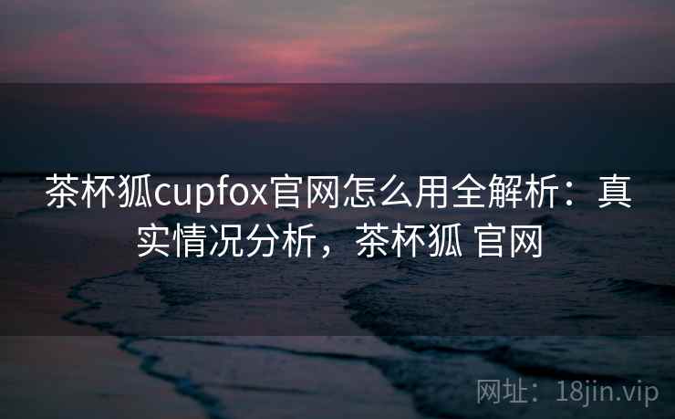 茶杯狐cupfox官网怎么用全解析：真实情况分析，茶杯狐 官网