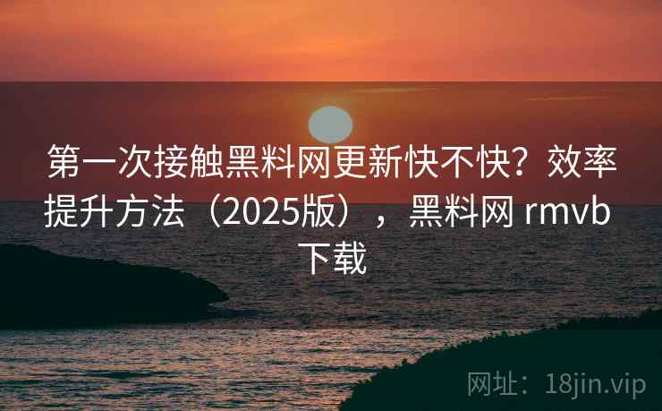 第一次接触黑料网更新快不快？效率提升方法（2025版），黑料网 rmvb 下载