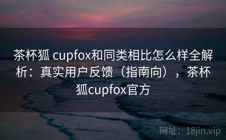 茶杯狐 cupfox和同类相比怎么样全解析:真实用户反馈(指南向),茶杯狐cupfox官方 茶杯狐 cupfox和同类相比怎么样全解析:真实用户反馈(指南向),茶杯狐cupfox官方