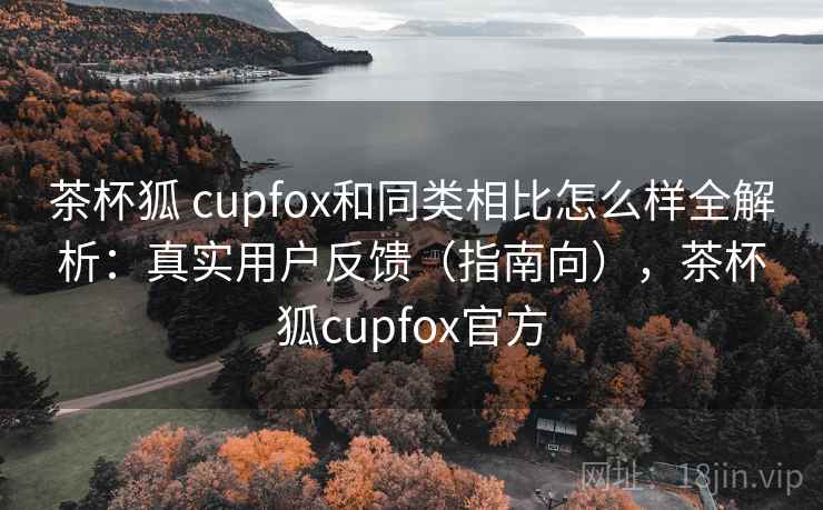 茶杯狐 cupfox和同类相比怎么样全解析：真实用户反馈（指南向），茶杯狐cupfox官方
