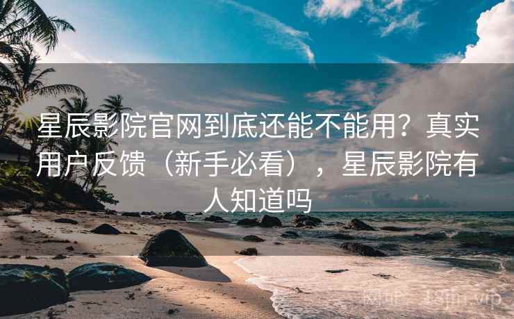 星辰影院官网到底还能不能用？真实用户反馈（新手必看），星辰影院有人知道吗