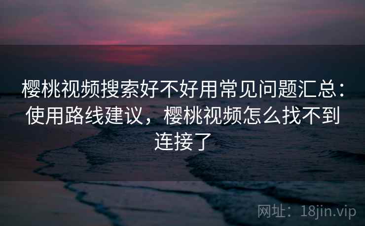 樱桃视频搜索好不好用常见问题汇总:使用路线建议,樱桃视频怎么找不到连接了 樱桃视频搜索好不好用常见问题汇总:使用路线建议,樱桃视频怎么找不到连接了