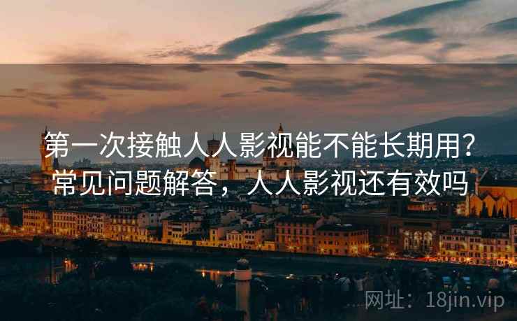 第一次接触人人影视能不能长期用？常见问题解答，人人影视还有效吗