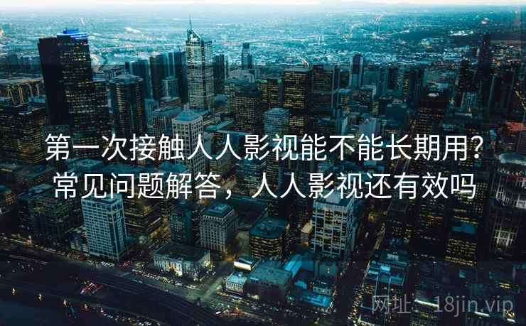 第一次接触人人影视能不能长期用?常见问题解答,人人影视还有效吗 第一次接触人人影视能不能长期用?常见问题解答,人人影视还有效吗