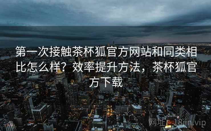 第一次接触茶杯狐官方网站和同类相比怎么样?效率提升方法,茶杯狐官方下载 第一次接触茶杯狐官方网站和同类相比怎么样?效率提升方法,茶杯狐官方下载