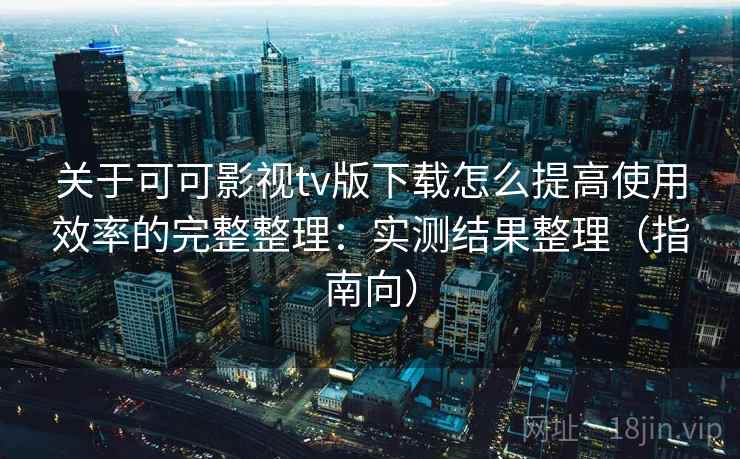关于可可影视tv版下载怎么提高使用效率的完整整理：实测结果整理（指南向）