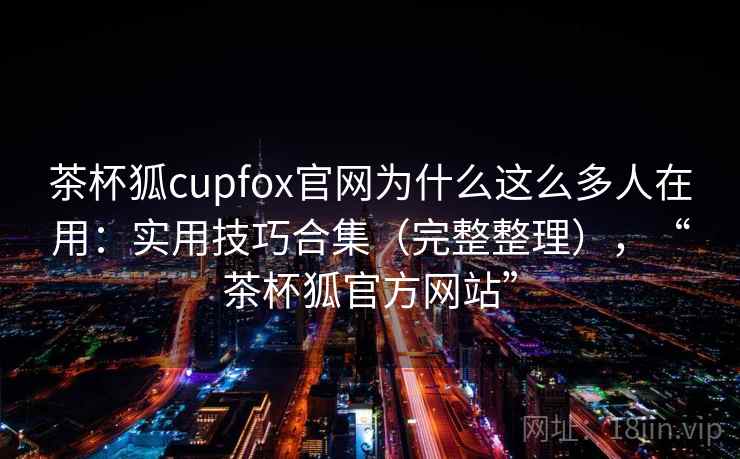 茶杯狐cupfox官网为什么这么多人在用:实用技巧合集(完整整理),“茶杯狐官方网站” 茶杯狐cupfox官网为什么这么多人在用:实用技巧合集(完整整理),“茶杯狐官方网站”