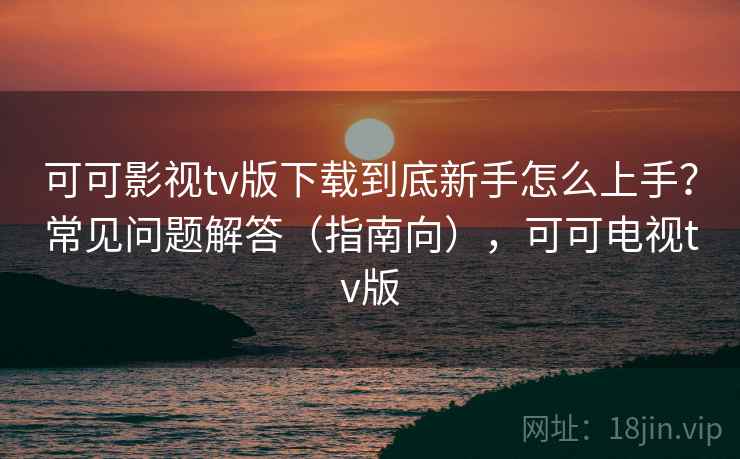 可可影视tv版下载到底新手怎么上手?常见问题解答(指南向),可可电视tv版 可可影视tv版下载到底新手怎么上手?常见问题解答(指南向),可可电视tv版