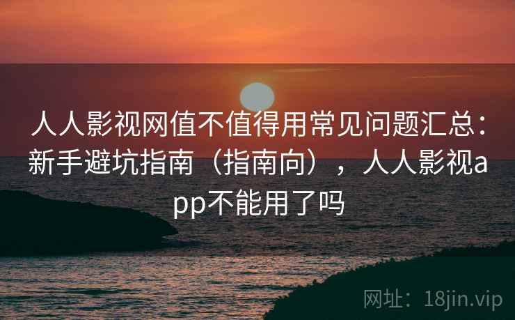 人人影视网值不值得用常见问题汇总：新手避坑指南（指南向），人人影视app不能用了吗