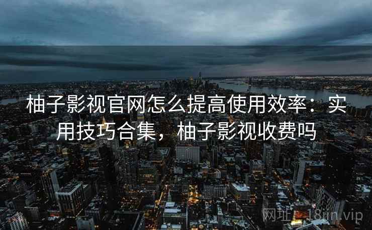 柚子影视官网怎么提高使用效率：实用技巧合集，柚子影视收费吗