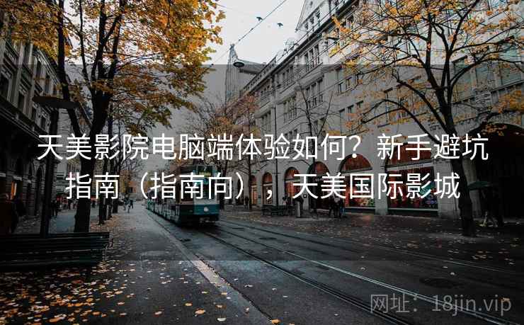 天美影院电脑端体验如何？新手避坑指南（指南向），天美国际影城