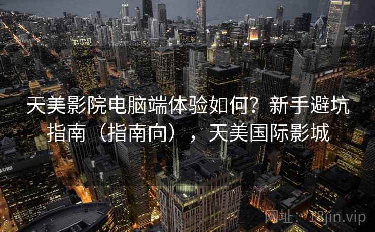 天美影院电脑端体验如何?新手避坑指南(指南向),天美国际影城 天美影院电脑端体验如何?新手避坑指南(指南向),天美国际影城
