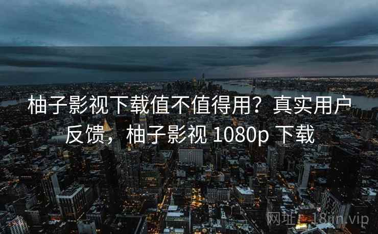 柚子影视下载值不值得用？真实用户反馈，柚子影视 1080p 下载
