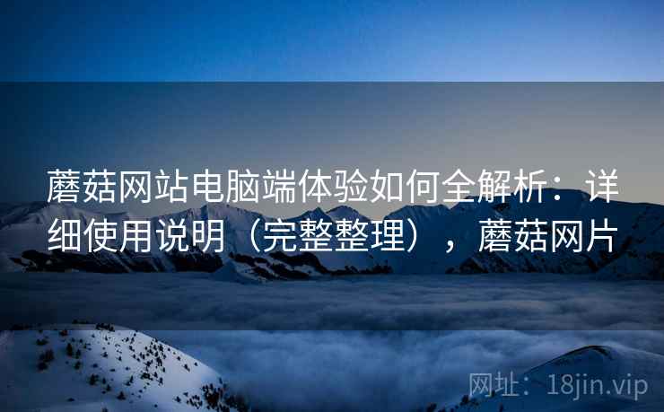 蘑菇网站电脑端体验如何全解析:详细使用说明(完整整理),蘑菇网片 蘑菇网站电脑端体验如何全解析:详细使用说明(完整整理),蘑菇网片