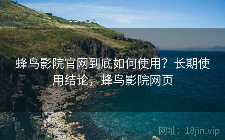 蜂鸟影院官网到底如何使用？长期使用结论，蜂鸟影院网页