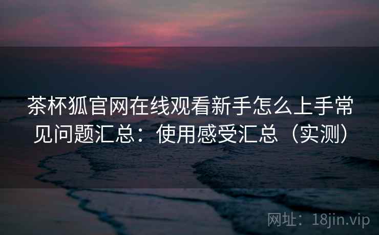 茶杯狐官网在线观看新手怎么上手常见问题汇总:使用感受汇总(实测) 茶杯狐官网在线观看新手怎么上手常见问题汇总:使用感受汇总(实测)