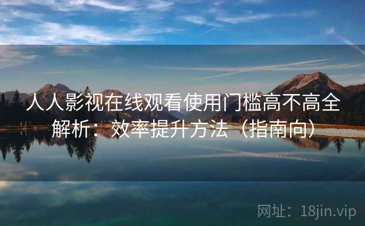人人影视在线观看使用门槛高不高全解析：效率提升方法（指南向）