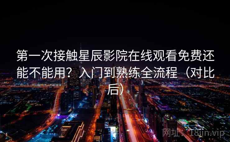 第一次接触星辰影院在线观看免费还能不能用？入门到熟练全流程（对比后）