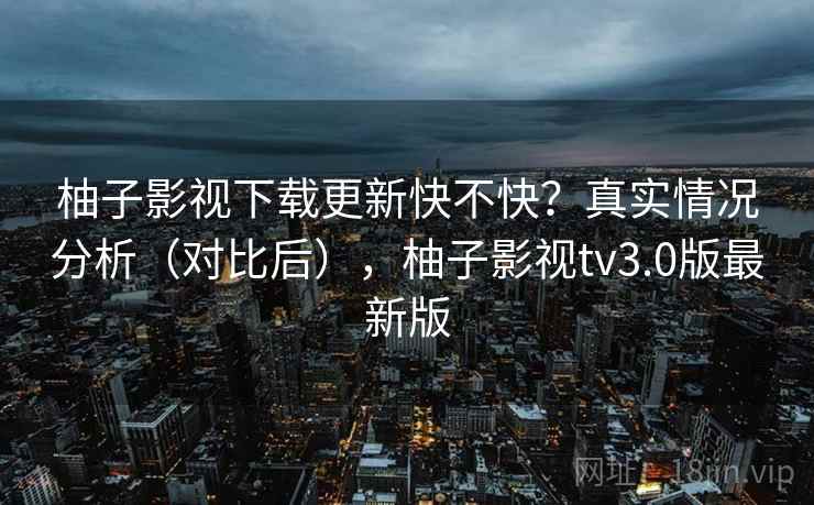 柚子影视下载更新快不快?真实情况分析(对比后),柚子影视tv3.0版最新版 柚子影视下载更新快不快?真实情况分析(对比后),柚子影视tv3.0版最新版