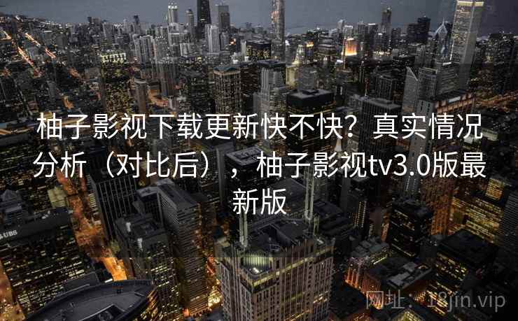 柚子影视下载更新快不快？真实情况分析（对比后），柚子影视tv3.0版最新版