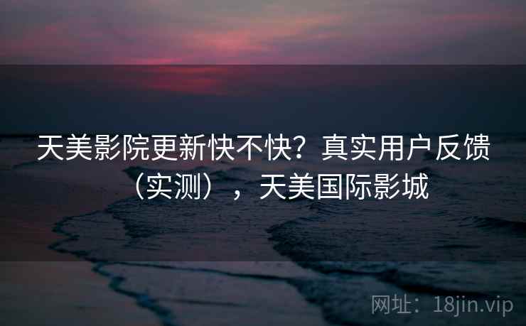 天美影院更新快不快？真实用户反馈（实测），天美国际影城